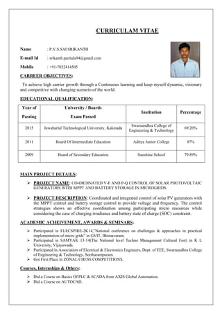 CURRICULAM VITAE
Name : P.V.S.SAI SRIKANTH
E-mail Id : srikanth.paritala94@gmail.com
Mobile : +91-7032414505
CARREER OBJECTIVES:
To achieve high carrier growth through a Continuous learning and keep myself dynamic, visionary
and competitive with changing scenario of the world.
EDUCATIONAL QUALIFICATION:
Year of
Passing
University / Boards
Exam Passed
Institution Percentage
2015 Jawaharlal Technological University, Kakinada
Swarnandhra College of
Engineering & Technology
69.20%
2011 Board Of Intermediate Education Aditya Junior College 87%
2009 Board of Secondary Education Sunshine School 79.89%
MAIN PROJECT DETAILS:
 PROJECT NAME: CO-ORDINATED V-F AND P-Q CONTROL OF SOLAR PHOTOVOLTAIC
GENERATORS WITH MPPT AND BATTERY STORAGE IN MICROGRIDS.
 PROJECT DESCRIPTION: Coordinated and integrated control of solar PV generators with
the MPPT control and battery storage control to provide voltage and frequency. The control
strategies shows an effective coordination among participating micro resources while
considering the case of charging irradiance and battery state of charge (SOC) constraint.
ACADEMIC ACHEIVEMENT, AWARDS & SEMINARS:
 Participated in ELECSPIRE-2K14,”National conference on challenges & approaches in practical
implementation of micro grids” in GVIT, Bhimavaram.
 Participated in SAMYAK 13-14(The National level Techno Management Cultural Fest) in K L
University, Vijayawada.
 Participated in Association of Electrical & Electronics Engineers, Dept. of EEE, Swarnandhra College
of Engineering & Technology, Seetharampuram.
 Got First Place In ZONAL CHESS COMPETITIONS.
Courses, Internships & Others:
 Did a Course on Basics Of PLC & SCADA from AXIS Global Automation.
 Did a Course on AUTOCAD.
 