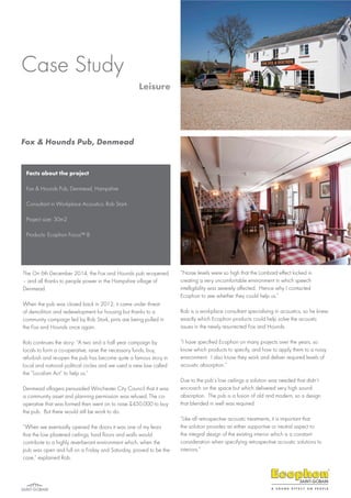 Facts about the project
Fox & Hounds Pub, Denmead, Hampshire
Consultant in Workplace Acoustics: Rob Stark
Project size: 30m2
Products: Ecophon Focus™ B
The On 6th December 2014, the Fox and Hounds pub re-opened
– and all thanks to people power in the Hampshire village of
Denmead.
When the pub was closed back in 2012, it came under threat
of demolition and redevelopment for housing but thanks to a
community campaign led by Rob Stark, pints are being pulled in
the Fox and Hounds once again.
Rob continues the story: “A two and a half year campaign by
locals to form a co-operative, raise the necessary funds, buy,
refurbish and re-open the pub has become quite a famous story in
local and national political circles and we used a new law called
the “Localism Act” to help us.”
Denmead villagers persuaded Winchester City Council that it was
a community asset and planning permission was refused. The co-
operative that was formed then went on to raise £450,000 to buy
the pub. But there would still be work to do.
“When we eventually opened the doors it was one of my fears
that the low plastered ceilings, hard floors and walls would
contribute to a highly reverberant environment which, when the
pub was open and full on a Friday and Saturday, proved to be the
case,” explained Rob.
“Noise levels were so high that the Lombard effect kicked in
creating a very uncomfortable environment in which speech
intelligibility was severely affected. Hence why I contacted
Ecophon to see whether they could help us.”
Rob is a workplace consultant specialising in acoustics, so he knew
exactly which Ecophon products could help solve the acoustic
issues in the newly resurrected Fox and Hounds.
“I have specified Ecophon on many projects over the years, so
know which products to specify, and how to apply them to a noisy
environment. I also know they work and deliver required levels of
acoustic absorption.”
Due to the pub’s low ceilings a solution was needed that didn’t
encroach on the space but which delivered very high sound
absorption. The pub is a fusion of old and modern, so a design
that blended in well was required.
“Like all retrospective acoustic treatments, it is important that
the solution provides an either supportive or neutral aspect to
the integral design of the existing interior which is a constant
consideration when specifying retrospective acoustic solutions to
interiors.”
Case Study
Leisure
Fox & Hounds Pub, Denmead
 