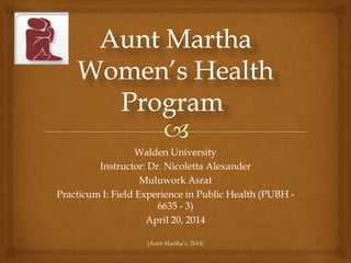 Walden University
Instructor: Dr. Nicoletta Alexander
Muluwork Asrat
Practicum I: Field Experience in Public Health (PUBH -
6635 - 3)
April 20, 2014
(Aunt Martha’s, 2014)
 