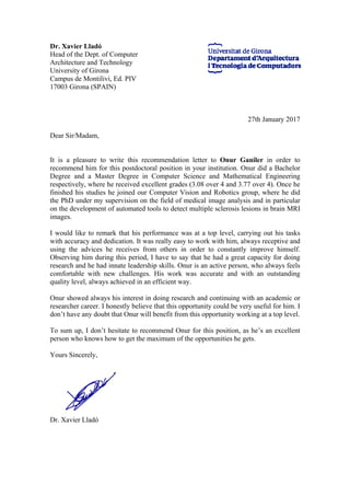Dr. Xavier Lladó
Head of the Dept. of Computer
Architecture and Technology
University of Girona
Campus de Montilivi, Ed. PIV
17003 Girona (SPAIN)
27th January 2017
Dear Sir/Madam,
It is a pleasure to write this recommendation letter to Onur Ganiler in order to
recommend him for this postdoctoral position in your institution. Onur did a Bachelor
Degree and a Master Degree in Computer Science and Mathematical Engineering
respectively, where he received excellent grades (3.08 over 4 and 3.77 over 4). Once he
finished his studies he joined our Computer Vision and Robotics group, where he did
the PhD under my supervision on the field of medical image analysis and in particular
on the development of automated tools to detect multiple sclerosis lesions in brain MRI
images.
I would like to remark that his performance was at a top level, carrying out his tasks
with accuracy and dedication. It was really easy to work with him, always receptive and
using the advices he receives from others in order to constantly improve himself.
Observing him during this period, I have to say that he had a great capacity for doing
research and he had innate leadership skills. Onur is an active person, who always feels
comfortable with new challenges. His work was accurate and with an outstanding
quality level, always achieved in an efficient way.
Onur showed always his interest in doing research and continuing with an academic or
researcher career. I honestly believe that this opportunity could be very useful for him. I
don’t have any doubt that Onur will benefit from this opportunity working at a top level.
To sum up, I don’t hesitate to recommend Onur for this position, as he’s an excellent
person who knows how to get the maximum of the opportunities he gets.
Yours Sincerely,
Dr. Xavier Lladó
 