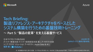 Azure
2020年7月
(MPNパートナー様向け配布用)
Tech Briefing:
製造リファレンス・アーキテクチャをベースとした
システム構築を行うための基盤技術トレーニング
福原 毅 ( tfukuha )
日本マイクロソフト株式会社
パートナー事業本部 パートナー技術統括本部 第二アーキテクト本部
シニア クラウド ソリューション アーキテクト ( Azure Data & AI )
～ Part 5: “製品の変革” を支える基盤サービス
 