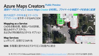 Azure Maps CreatorsPublic Preview
既存データのコピーとして Azure Maps Creator を利用し、プライベートな地図データを安全に拡張
屋内地図データ所有者とスマートビル
アプリケーションをサポートするAPIとSDK
Mapping as a Service:
CADを自動処理、複数レベルの詳細、
組込みのマップ スタイル、
およびIoT用の動的なスタイル オプション
Map Services:
レンダリング、空間クエリAPI 他
SDK: 多階層と屋内外のエクスペリエンスを屋内に統合
※ オンラインイベントMicrosoft Build 2020 (https://mybuild.microsoft.com/ ) セッション スライドより抜粋 (抄訳)
 