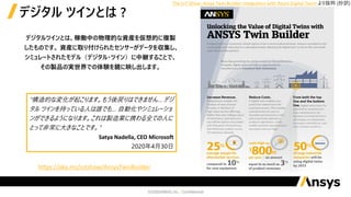デジタルツインとは、稼働中の物理的な資産を仮想的に複製
したものです。 資産に取り付けられたセンサーがデータを収集し、
シミュレートされたモデル（デジタル・ツイン）に中継することで、
その製品の実世界での体験を鏡に映し出します。
デジタル ツインとは ?
“構造的な変化が起こります。もう後戻りはできません… デジ
タル ツインを持っている人は誰でも… 自動化やシミュレーショ
ンができるようになります。これは製造業に携わる全ての人に
とって非常に大きなことです。”
Satya Nadella, CEO Microsoft
2020年4月30日
https://aka.ms/iotshow/AnsysTwinBuilder
The IoT Show: Ansys Twin Builder Integration with Azure Digital Twins より抜粋 (抄訳)
 