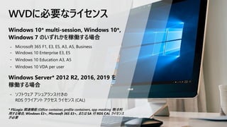 WVDに必要なライセンス
Windows 10* multi-session, Windows 10*,
Windows 7 のいずれかを稼働する場合
- Microsoft 365 F1, E3, E5, A3, A5, Business
- Windows 10 Enterprise E3, E5
- Windows 10 Education A3, A5
- Windows 10 VDA per user
Windows Server* 2012 R2, 2016, 2019 を
稼働する場合
- ソフトウェア アシュアランス付きの
RDS クライアント アクセス ライセンス (CAL)
* FSLogix 関連機能 (Office container, profile containers, app masking 等)を利
用する場合, Windows E3+, Microsoft 365 E3+, または SA 付 RDS CAL ライセンス
が必要
 