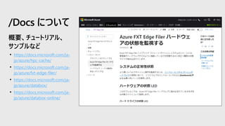 • https://docs.microsoft.com/ja-
jp/azure/hpc-cache/
• https://docs.microsoft.com/ja-
jp/azure/fxt-edge-filer/
• https://docs.microsoft.com/ja-
jp/azure/databox/
• https://docs.microsoft.com/ja-
jp/azure/databox-online/
/Docs について
 