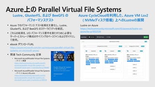 Lustre on Azure
https://techcommunity.microsoft.com/t5/azurecat/lustre-on-
azure/ba-p/1052536
Azure上の Parallel Virtual File Systems
Azure CycleCloudを利用した、Azure VM Lsv2
( NVMeディスク搭載) 上へのLustreの展開
Lustre、GlusterFS、および BeeGFS の
パフォーマンステスト
• Azure でのパフォーマンス テスト結果を文書化し、Lustre、
GlusterFS、および BeeGFS のスケーラビリティを確認。
• これらの結果を、I/O パフォーマンス要件を満たすために必要な
サーバーとストレージ構成のサイジングのベースラインおよびガイドとし
て使用。
• ebook ダウンロードURL
https://azure.microsoft.com/en-us/resources/parallel-virtual-file-
systems-on-microsoft-azure/
• 関連 Tech Community 記事
• Microsoft AzureのParallel Virtual File Systems
– パート 1: 概要
https://techcommunity.microsoft.com/t5/
azurecat/parallel-virtual-file-systems-on-
microsoft-azure-part-1-overview/ba-p/306487
• Microsoft AzureのParallel Virtual File Systems
– パート 2: Azure上のLustre
https://techcommunity.microsoft.com/t5/
azurecat/parallel-virtual-file-systems-on-
microsoft-azure-part-2-lustre/ba-p/306524
 