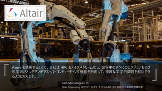 Azure を使用することで、当社は HPC をメインストリーム化し、世界中のすべてのエンジニアおよび
科学者がオンデマンドでスーパーコンピューティング機能を利用して、複雑な工学的問題を解決でき
るようになります。
Sam Mahalingam 氏
Altair Engineering のクラウド コンピューティングおよび HPC 戦略担当最高技術責任者
「 」
 