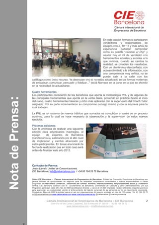 Programa:n
NotadePrensa:n
Cámara Internacional de
Empresarios de Barcelona
Cámara Internacional de Empresarios de Barcelona – CIE Barcelona
Gran Vía de las Cortes Catalanes, 535 Entresuelo 5ª. 08011 – Tel. 93 164 26 72 -
www.ciebarcelona.com – info@ciebarcelona.com
2
En esta acción formativa participaron
vendedores y responsables de
equipos con 5, 10, 15 y más años de
experiencia pudieron comprobar
como es posible “cambiar el chip” y
asumir hoy el rol de vendedor con
herramientas actuales y acordes a lo
que vivimos, cuando se cambia la
realidad, se cmabian los resultados.
Con un cliente muy desconfiado, con
acceso ilimitado a la información, con
una competencia muy reñida, no se
puede salir a la calle con los
catálogos como único recurso. “te destrozan vivo si no estás actualizado en las formas modernas
de empatisar, comunicar, persuadir y fidelizar...” deciá Narvaez en la parte en la que se ahondó
en la necesidad de actualziarse.
Cuatro herramientas:
Los participantes conocieron de los beneficios que aporta la metodología PNL y de algunas de
las principales herramientas que aporta en la venta diaria, poniendo en práctica desde el incio
del curso, cuatro herramientas básicas y ocho más aplicarán con la supervisión del Coach Tutor
asignado. Por su parte incrementaron su compromiso consigo mismo y con la empresa para la
cual trabajan.
La PNL es un sistema de nuevos hábitos que sumados se consolidan a través de un proceso
continuo, para lo cual se hace necesario la observación y la supervisión de estos nuevos
ejecicios.
Próximas ediciones:
Con la promesa de realizar una siguiente
edición para empresarios machegos, el
equipo de expertos de Barcelona
manifestaron su satisfación por el alto nivel
de implicación y cambio alcanzado por
estos participantes. En breve anunciarán la
fecha de realización que en todo caso será
antes de finalizar este año 2015.
Contacto de Prensa:
Jesús Llevat / Unidad de Comunicaciones.
CIE Barcelona / info@ciebarcelona.com / +34 93 164 26 72 Barcelona.
Sobre CIE Barcelona - Cámara Internacional de Empresarios de Barcelona: Entidad de Promoción Económica de Barcelona que
genera infinidad de oportunidades de negocios para las empresas, empresarios consolidados y nuevos emprendedores a través
programas de Intercambio Comercial, Desarrollo del Talento Humano, Internacionalismo, Responsabilidad Social y Ciudadanía
Activa. CIE Barcelona colabora con el Ayuntamiento de Barcelona, Generalidad de Cataluña y otras administraciones. De sus
Programas participan cada año más de 6000 beneficiarios directos y cerca de 40.000 empresas reciben diferentes impactos positivos
para augmentar su productividad, siendo el entrenamiento del talento comercial de las persones por lo es mayormente reconocida.
Fundada en Mayo de 2000 la entidad opera en red con organizaciones de negocio similares en más de 110 países. Tel. 93 164 26 72
info@ciebarcelona.com www.ciebarcelona.com www.coachingcomercial.org @ciebarcelona @coachingcomercial
 