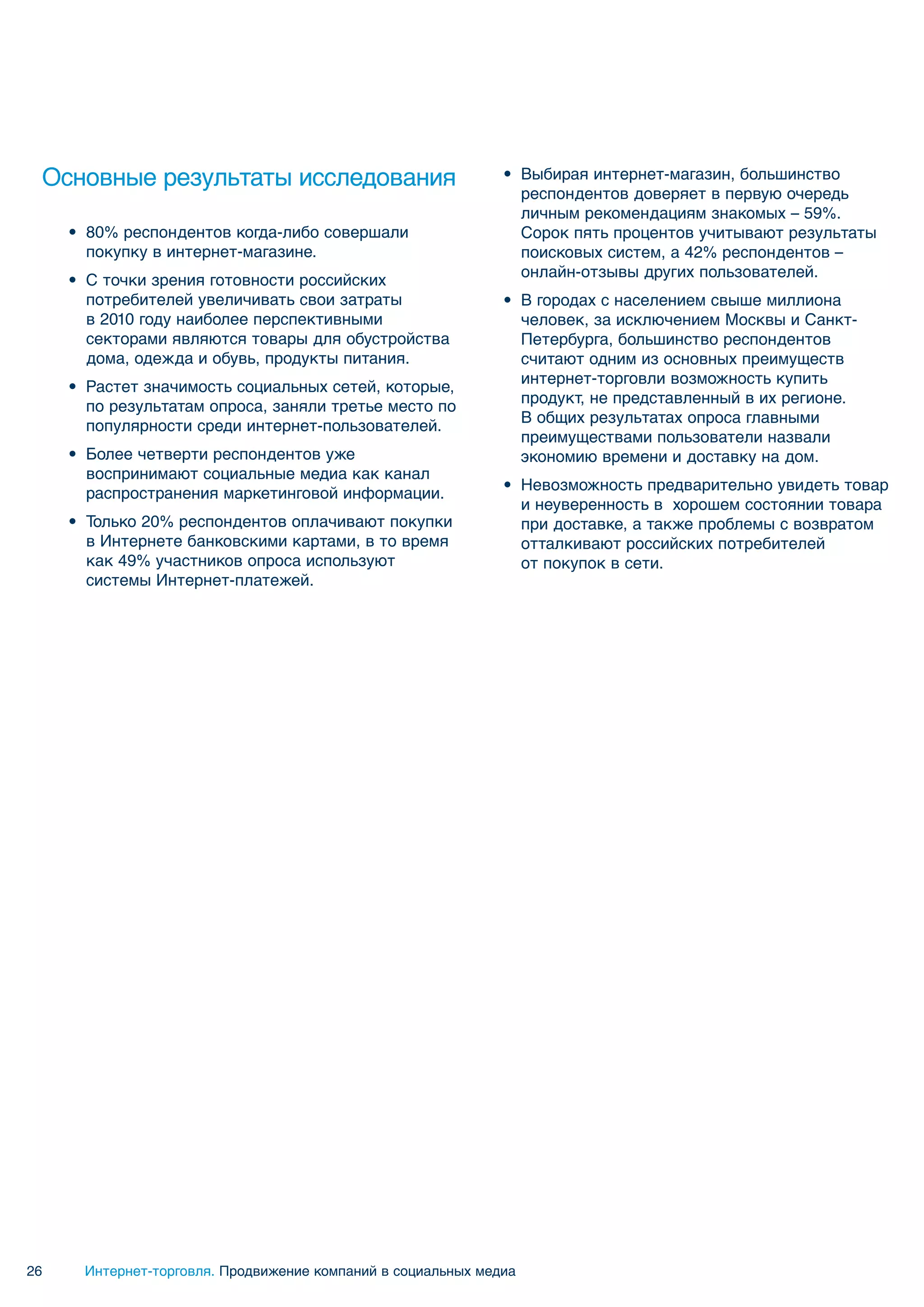 Основные результаты исследования                             • Выбирая интернет-магазин, большинство
                                                                респондентов доверяет в первую очередь
                                                                личным рекомендациям знакомых – 59%.
     • 80% респондентов когда-либо совершали                    Сорок пять процентов учитывают результаты
       покупку в интернет-магазине.                             поисковых систем, а 42% респондентов –
                                                                онлайн-отзывы других пользователей.
     • С точки зрения готовности российских
       потребителей увеличивать свои затраты                  • В городах с населением свыше миллиона
       в 2010 году наиболее перспективными                      человек, за исключением Москвы и Санкт-
       секторами являются товары для обустройства               Петербурга, большинство респондентов
       дома, одежда и обувь, продукты питания.                  считают одним из основных преимуществ
                                                                интернет-торговли возможность купить
     • Растет значимость социальных сетей, которые,
                                                                продукт, не представленный в их регионе.
       по результатам опроса, заняли третье место по
                                                                В общих результатах опроса главными
       популярности среди интернет-пользователей.
                                                                преимуществами пользователи назвали
     • Более четверти респондентов уже                          экономию времени и доставку на дом.
       воспринимают социальные медиа как канал
                                                              • Невозможность предварительно увидеть товар
       распространения маркетинговой информации.
                                                                и неуверенность в хорошем состоянии товара
     • Только 20% респондентов оплачивают покупки               при доставке, а также проблемы с возвратом
       в Интернете банковскими картами, в то время              отталкивают российских потребителей
       как 49% участников опроса используют                     от покупок в сети.
       системы Интернет-платежей.




26    Интернет-торговля. Продвижение компаний в социальных медиа
 