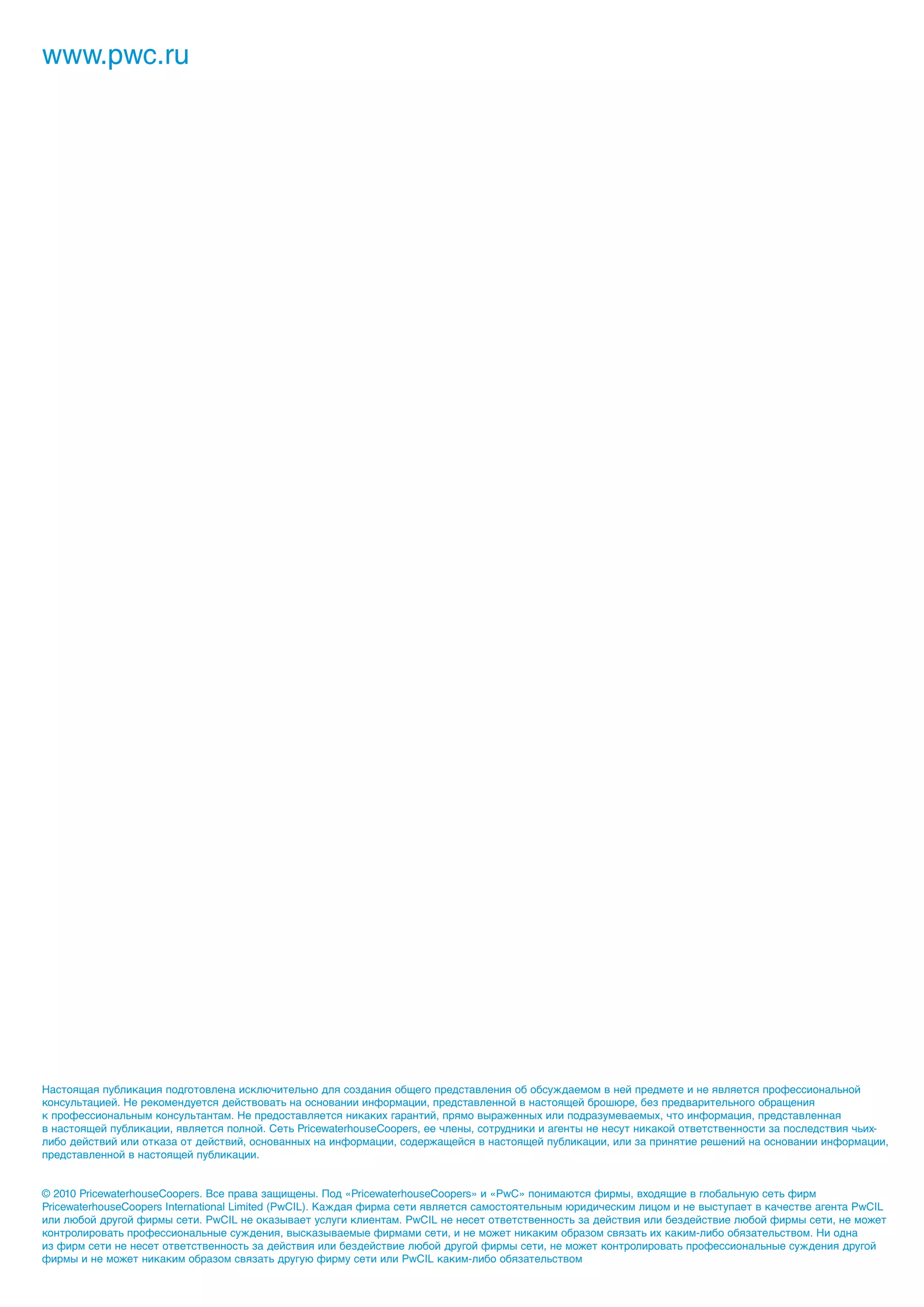 www.pwc.ru




Настоящая публикация подготовлена исключительно для создания общего представления об обсуждаемом в ней предмете и не является профессиональной
консультацией. Не рекомендуется действовать на основании информации, представленной в настоящей брошюре, без предварительного обращения
к профессиональным консультантам. Не предоставляется никаких гарантий, прямо выраженных или подразумеваемых, что информация, представленная
в настоящей публикации, является полной. Сеть PricewaterhouseCoopers, ее члены, сотрудники и агенты не несут никакой ответственности за последствия чьих-
либо действий или отказа от действий, основанных на информации, содержащейся в настоящей публикации, или за принятие решений на основании информации,
представленной в настоящей публикации.


© 2010 PricewaterhouseCoopers. Все права защищены. Под «PricewaterhouseCoopers» и «PwC» понимаются фирмы, входящие в глобальную сеть фирм
PricewaterhouseCoopers International Limited (PwCIL). Каждая фирма сети является самостоятельным юридическим лицом и не выступает в качестве агента PwCIL
или любой другой фирмы сети. PwCIL не оказывает услуги клиентам. PwCIL не несет ответственность за действия или бездействие любой фирмы сети, не может
контролировать профессиональные суждения, высказываемые фирмами сети, и не может никаким образом связать их каким-либо обязательством. Ни одна
из фирм сети не несет ответственность за действия или бездействие любой другой фирмы сети, не может контролировать профессиональные суждения другой
фирмы и не может никаким образом связать другую фирму сети или PwCIL каким-либо обязательством
 