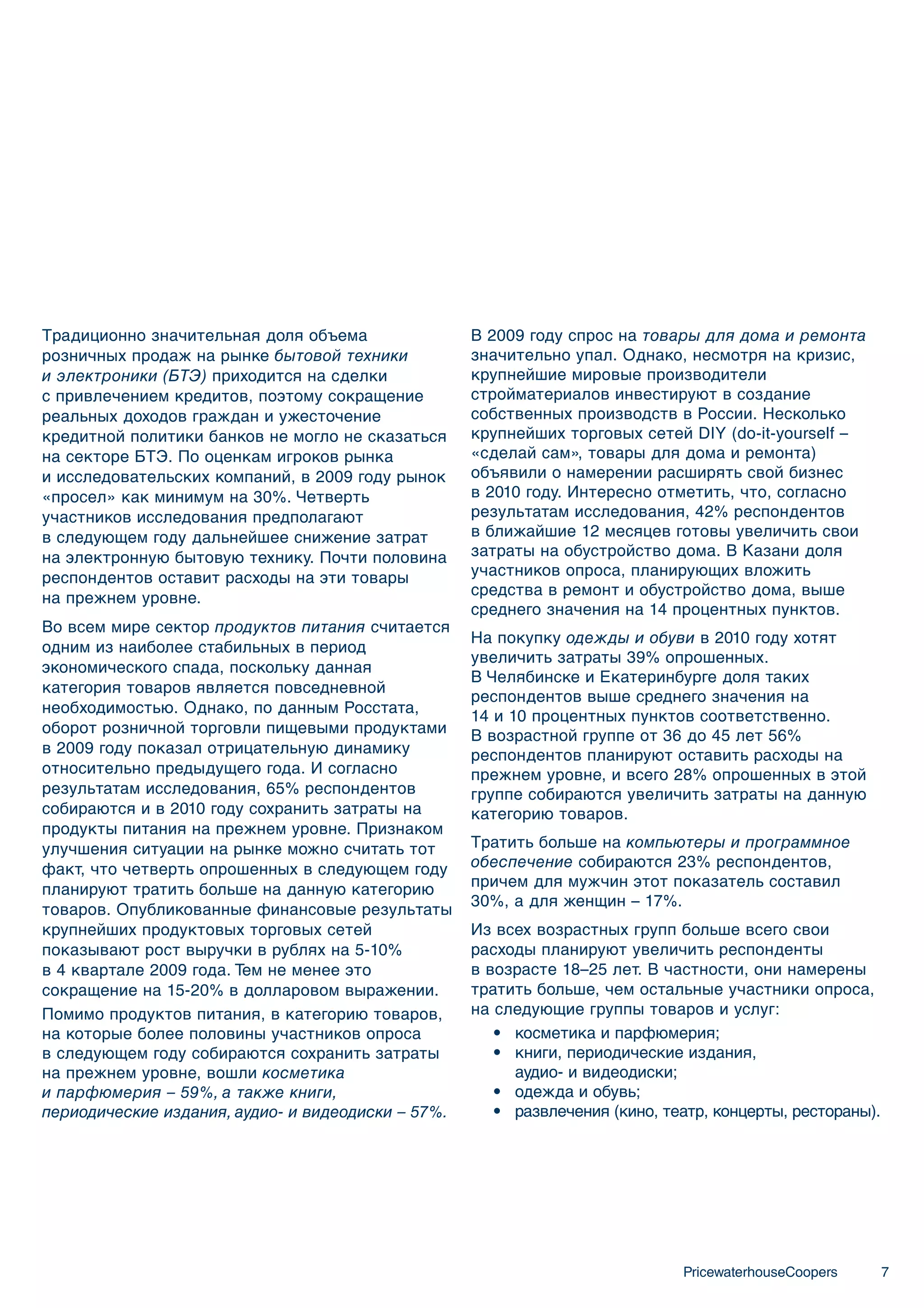Традиционно значительная доля объема                В 2009 году спрос на товары для дома и ремонта
розничных продаж на рынке бытовой техники           значительно упал. Однако, несмотря на кризис,
и электроники (БТЭ) приходится на сделки            крупнейшие мировые производители
с привлечением кредитов, поэтому сокращение         стройматериалов инвестируют в создание
реальных доходов граждан и ужесточение              собственных производств в России. Несколько
кредитной политики банков не могло не сказаться     крупнейших торговых сетей DIY (do-it-yourself –
на секторе БТЭ. По оценкам игроков рынка            «сделай сам», товары для дома и ремонта)
и исследовательских компаний, в 2009 году рынок     объявили о намерении расширять свой бизнес
«просел» как минимум на 30%. Четверть               в 2010 году. Интересно отметить, что, согласно
участников исследования предполагают                результатам исследования, 42% респондентов
в следующем году дальнейшее снижение затрат         в ближайшие 12 месяцев готовы увеличить свои
на электронную бытовую технику. Почти половина      затраты на обустройство дома. В Казани доля
респондентов оставит расходы на эти товары          участников опроса, планирующих вложить
на прежнем уровне.                                  средства в ремонт и обустройство дома, выше
                                                    среднего значения на 14 процентных пунктов.
Во всем мире сектор продуктов питания считается
                                                    На покупку одежды и обуви в 2010 году хотят
одним из наиболее стабильных в период
                                                    увеличить затраты 39% опрошенных.
экономического спада, поскольку данная
                                                    В Челябинске и Екатеринбурге доля таких
категория товаров является повседневной
                                                    респондентов выше среднего значения на
необходимостью. Однако, по данным Росстата,
                                                    14 и 10 процентных пунктов соответственно.
оборот розничной торговли пищевыми продуктами       В возрастной группе от 36 до 45 лет 56%
в 2009 году показал отрицательную динамику          респондентов планируют оставить расходы на
относительно предыдущего года. И согласно           прежнем уровне, и всего 28% опрошенных в этой
результатам исследования, 65% респондентов          группе собираются увеличить затраты на данную
собираются и в 2010 году сохранить затраты на       категорию товаров.
продукты питания на прежнем уровне. Признаком
улучшения ситуации на рынке можно считать тот       Тратить больше на компьютеры и программное
факт, что четверть опрошенных в следующем году      обеспечение собираются 23% респондентов,
планируют тратить больше на данную категорию        причем для мужчин этот показатель составил
                                                    30%, а для женщин – 17%.
товаров. Опубликованные финансовые результаты
крупнейших продуктовых торговых сетей               Из всех возрастных групп больше всего свои
показывают рост выручки в рублях на 5-10%           расходы планируют увеличить респонденты
в 4 квартале 2009 года. Тем не менее это            в возрасте 18–25 лет. В частности, они намерены
сокращение на 15-20% в долларовом выражении.        тратить больше, чем остальные участники опроса,
Помимо продуктов питания, в категорию товаров,      на следующие группы товаров и услуг:
на которые более половины участников опроса            • косметика и парфюмерия;
в следующем году собираются сохранить затраты          • книги, периодические издания,
на прежнем уровне, вошли косметика                       аудио- и видеодиски;
и парфюмерия – 59%, а также книги,                     • одежда и обувь;
периодические издания, аудио- и видеодиски – 57%.      • развлечения (кино, театр, концерты, рестораны).




                                                                              PricewaterhouseCoopers       7
 