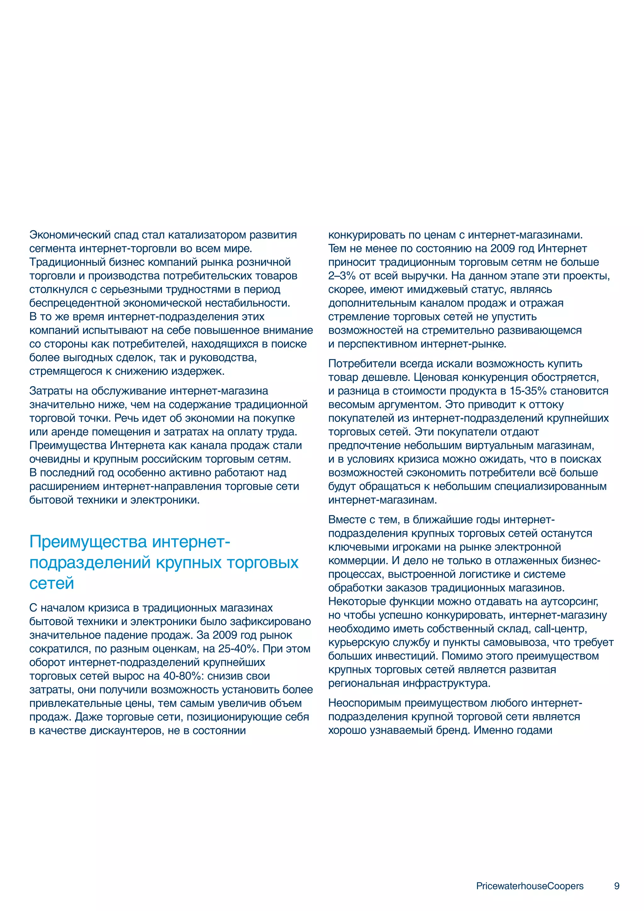 Экономический спад стал катализатором развития       конкурировать по ценам с интернет-магазинами.
сегмента интернет-торговли во всем мире.             Тем не менее по состоянию на 2009 год Интернет
Традиционный бизнес компаний рынка розничной         приносит традиционным торговым сетям не больше
торговли и производства потребительских товаров      2–3% от всей выручки. На данном этапе эти проекты,
столкнулся с серьезными трудностями в период         скорее, имеют имиджевый статус, являясь
беспрецедентной экономической нестабильности.        дополнительным каналом продаж и отражая
В то же время интернет-подразделения этих            стремление торговых сетей не упустить
компаний испытывают на себе повышенное внимание      возможностей на стремительно развивающемся
со стороны как потребителей, находящихся в поиске    и перспективном интернет-рынке.
более выгодных сделок, так и руководства,
                                                     Потребители всегда искали возможность купить
стремящегося к снижению издержек.
                                                     товар дешевле. Ценовая конкуренция обостряется,
Затраты на обслуживание интернет-магазина            и разница в стоимости продукта в 15-35% становится
значительно ниже, чем на содержание традиционной     весомым аргументом. Это приводит к оттоку
торговой точки. Речь идет об экономии на покупке     покупателей из интернет-подразделений крупнейших
или аренде помещения и затратах на оплату труда.     торговых сетей. Эти покупатели отдают
Преимущества Интернета как канала продаж стали       предпочтение небольшим виртуальным магазинам,
очевидны и крупным российским торговым сетям.        и в условиях кризиса можно ожидать, что в поисках
В последний год особенно активно работают над        возможностей сэкономить потребители всё больше
расширением интернет-направления торговые сети       будут обращаться к небольшим специализированным
бытовой техники и электроники.                       интернет-магазинам.
                                                     Вместе с тем, в ближайшие годы интернет-
                                                     подразделения крупных торговых сетей останутся
Преимущества интернет-                               ключевыми игроками на рынке электронной
подразделений крупных торговых                       коммерции. И дело не только в отлаженных бизнес-
                                                     процессах, выстроенной логистике и системе
сетей                                                обработки заказов традиционных магазинов.
                                                     Некоторые функции можно отдавать на аутсорсинг,
С началом кризиса в традиционных магазинах
                                                     но чтобы успешно конкурировать, интернет-магазину
бытовой техники и электроники было зафиксировано
                                                     необходимо иметь собственный склад, call-центр,
значительное падение продаж. За 2009 год рынок
                                                     курьерскую службу и пункты самовывоза, что требует
сократился, по разным оценкам, на 25-40%. При этом
                                                     больших инвестиций. Помимо этого преимуществом
оборот интернет-подразделений крупнейших
                                                     крупных торговых сетей является развитая
торговых сетей вырос на 40-80%: снизив свои
                                                     региональная инфраструктура.
затраты, они получили возможность установить более
привлекательные цены, тем самым увеличив объем       Неоспоримым преимуществом любого интернет-
продаж. Даже торговые сети, позиционирующие себя     подразделения крупной торговой сети является
в качестве дискаунтеров, не в состоянии              хорошо узнаваемый бренд. Именно годами




                                                                               PricewaterhouseCoopers     9
 