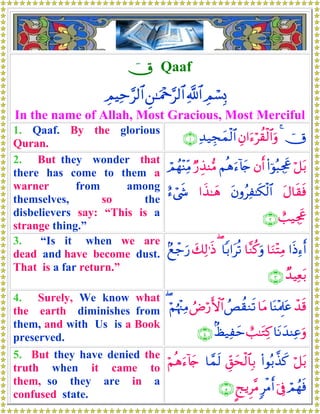 úX Qaaf
ÉΟó¡Î0«!$#Ç⎯≈uΗ÷q§9$#ÉΟŠÏm§9$#
In the name of Allah, Most Gracious, Most Merciful
1. Qaaf. By the glorious
Quran.
úX4Éβ#u™öà)ø9$#uρÏ‰‹Éfyϑø9$#∩⊇∪
2. But they wonder that
there has come to them a
warner from among
themselves, so the
disbelievers say: “This is a
strange thing.”
ö≅t/(#þθç6Ågx”βr&Νèδu™!%y`Ö‘É‹Ψ•ΒóΟßγ÷ΨÏiΒ
tΑ$s)sùtβρãÏ≈s3ø9$##x‹≈yδí™ó©x«
ë=‹Ågx”∩⊄∪
3. “Is it when we are
dead and have become dust.
That is a far return.”
#sŒÏ™r&$uΖ÷FÏΒ$¨Ζä.uρ$/#tè?(y7Ï9≡sŒ7ìô_u‘
Ó‰ŠÏèt/∩⊂∪
4. Surely, We know what
the earth diminishes from
them, and with Us is a Book
preserved.
ô‰s%$oΨ÷ΗÍ>tã$tΒßÈà)Ζs?ÞÚö‘F{$#öΝåκ÷]ÏΒ(
$tΡy‰ΨÏãuρë=≈tGÏ.8á‹Ïym∩⊆∪
5. But they have denied the
truth when it came to
them, so they are in a
confused state.
ö≅t/(#θç/¤‹x.Èd,ysø9$$Î/$£ϑs9öΝèδu™!%y`
óΟßγsùþ’Îû9øΒr&?kƒÌ¨Β∩∈∪
 