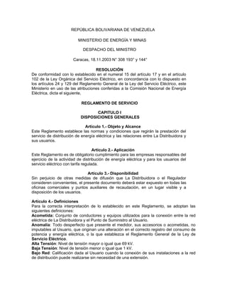 REPÚBLICA BOLIVARIANA DE VENEZUELA

                          MINISTERIO DE ENERGÍA Y MINAS

                             DESPACHO DEL MINISTRO

                       Caracas, 18.11.2003 N° 308 193° y 144°

                                   RESOLUCIÓN
De conformidad con lo establecido en el numeral 15 del artículo 17 y en el artículo
102 de la Ley Orgánica del Servicio Eléctrico, en concordancia con lo dispuesto en
los artículos 24 y 129 del Reglamento General de la Ley del Servicio Eléctrico, este
Ministerio en uso de las atribuciones conferidas a la Comisión Nacional de Energía
Eléctrica, dicta el siguiente,

                            REGLAMENTO DE SERVICIO

                                  CAPITULO I
                           DISPOSICIONES GENERALES

                              Artículo 1.- Objeto y Alcance
Este Reglamento establece las normas y condiciones que regirán la prestación del
servicio de distribución de energía eléctrica y las relaciones entre La Distribuidora y
sus usuarios.

                                    Artículo 2.- Aplicación
Este Reglamento es de obligatorio cumplimiento para las empresas responsables del
ejercicio de la actividad de distribución de energía eléctrica y para los usuarios del
servicio eléctrico con tarifa regulada.

                              Artículo 3.- Disponibilidad
Sin perjuicio de otras medidas de difusión que La Distribuidora o el Regulador
consideren convenientes, el presente documento deberá estar expuesto en todas las
oficinas comerciales y puntos auxiliares de recaudación, en un lugar visible y a
disposición de los usuarios.

Artículo 4.- Definiciones
Para la correcta interpretación de lo establecido en este Reglamento, se adoptan las
siguientes definiciones:
Acometida: Conjunto de conductores y equipos utilizados para la conexión entre la red
eléctrica de La Distribuidora y el Punto de Suministro al Usuario.
Anomalía: Todo desperfecto que presente el medidor, sus accesorios o acometidas, no
imputables al Usuario, que originan una alteración en el correcto registro del consumo de
potencia y energía eléctrica, o la que establezca el Reglamento General de la Ley de
Servicio Eléctrico.
Alta Tensión: Nivel de tensión mayor o igual que 69 kV.
Baja Tensión: Nivel de tensión menor o igual que 1 kV.
Bajo Red: Calificación dada al Usuario cuando la conexión de sus instalaciones a la red
de distribución puede realizarse sin necesidad de una extensión.
 