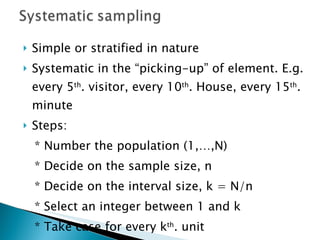 Simple or stratified in nature Systematic in the “picking-up” of element. E.g. every 5 th . visitor, every 10 th . House, every 15 th . minute Steps: * Number the population (1,…,N) * Decide on the sample size, n * Decide on the interval size, k = N/n * Select an integer between 1 and k * Take case for every k th . unit 