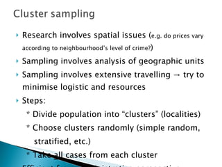 Research involves spatial issues ( e.g. do prices vary according to neighbourhood’s level of crime? ) Sampling involves analysis of geographic units  Sampling involves extensive travelling -> try to minimise logistic and resources Steps: * Divide population into “clusters” (localities) * Choose clusters randomly (simple random,  stratified, etc.) * Take  all  cases from each cluster Efficient from administrative perspective 