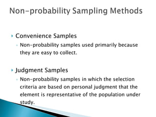 Convenience Samples Non-probability samples used primarily because they are easy to collect. Judgment Samples Non-probability samples in which the selection criteria are based on personal judgment that the element is representative of the population under study. 