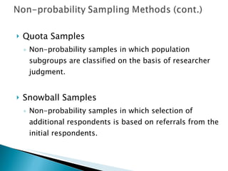 Quota Samples Non-probability samples in which population subgroups are classified on the basis of researcher judgment. Snowball Samples Non-probability samples in which selection of additional respondents is based on referrals from the initial respondents. 