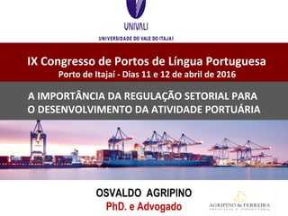 IX Congresso de Portos de Língua Portuguesa
Porto de Itajaí - Dias 11 e 12 de abril de 2016
OSVALDO AGRIPINO
PhD. e Advogado
A IMPORTÂNCIA DA REGULAÇÃO SETORIAL PARA
O DESENVOLVIMENTO DA ATIVIDADE PORTUÁRIA
 