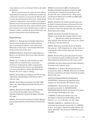 viços, depara-se com a construção histórica da saúde      BRASIL. Constituição (1988). Constituição da
em Capivari.                                              República Federativa do Brasil: outubro de 1988:
   Muitos profissionais de saúde da rede pública          atualizada até a Emenda Constitucional n° 29.
apresentam formação para atendimento privado, não         Brasília, DF; 2001ª. Disponível em: <http://www.
conhecendo a história e os preceitos do SUS. As ofici-    senado.gov.br/bdtextual/const88/con1988br.pdf>.
nas para preenchimento do Pacto pela Saúde foram          Acesso em: 22 dez. 2001.
momentos importantes para promover discussões e           BRASIL. Ministério da Saúde. Conselho Nacional
palestras acerca da construção e viabilização do SUS no   de Saúde. O desenvolvimento do Sistema Único de
município. Esta busca de novos conhecimentos mostra       Saúde: avanços, desafios e reafirmação dos seus
que é possível criar novos caminhos para a saúde em       princípios e diretrizes. Brasília, DF; 2002. (Série B.
Capivari, sendo o caminho da descentralização um          Textos básicos de saúde).
daqueles importantes a serem desbravados.
                                                          BRASIL. Ministério da Saúde. Secretaria de
                                                          Vigilância em Saúde. Mortalidade infantil e fetal.
Referências                                               In.:________. Manual dos comitês de prevenção do
ARONA, E. C. Redução da mortalidade infantil por          óbito infantil e fetal. Brasília, DF; 2005. p. 6-11. (Série
meio de ações de educação em saúde: propostas             A. Normas e manuais técnicos).
para o município de Capivari. 2007. Dissertação           BRASIL. Ministério da Saúde. Centro de Atenção
(Mestrado em Educação) – Universidade Metodista           Psicossocial – CAPS. Disponível em: <http://www.ccs.
de Piracicaba, Piracicaba, 2007.                          saude.gov.br/saude_mental/index.asp>. Acesso em:
BERTOLLI FILHO, C. História da saúde pública no           12 ago. 2007.
Brasil. 3. ed. São Paulo: Ática; 2001. (Série História    BRASIL. Portaria Nº154, de 24 de janeiro de 2008.
em movimento).                                            Cria os Núcleos de Apoio à Saúde da Família – NASF.
BRASIL. Lei n° 8.080, de 19 de setembro de 1990.          Diário Oficial da União, Brasília, DF, 25 jan. 2008.
Dispõe sobre as condições para a promoção,                CAPIVARI. Secretaria Municipal de Saúde. Relatório
proteção e recuperação da saúde, a organização            de Gestão 2006. Capivari; 2007.
e o funcionamento dos serviços correspondentes
e dá outras providências. Diário Oficial da União,        FERREIRA, R. F.; BUSS, P. M. Atenção primária e
Brasília, DF, 20 set. 1990. p. 018055.                    promoção da saúde. In: BRASIL. Ministério da Saúde.
                                                          Secretaria de Políticas de Saúde. Promoção da saúde.
BRASIL. Norma Operacional Básica do SUS-01/1993.          Brasília, DF; 2001.
Informativo Epidemiológico SUS, Brasília, DF, n.
especial, 1993.                                           INSTITUTO BRASILEIRO DE GEOGRAFIA E
                                                          ESTATÍSTICA. Estimativas de população para
BRASIL. Norma Operacional Básica do SUS- NOB-             Capivari em 2007. Brasília, DF: Datasus; 2007.
SUS 01/96. Diário Oficial da União, Brasília, DF, 2
dez. 1996a.                                               KICKBUSCH, I. Promoción de la salud: uma
                                                          perspectiva mundial. In: ORGANIZACIÓN
BRASIL. Ministério da Saúde/Fundação Oswaldo              PANAMERICANA DE SALUD. Promoción de la salud:
Cruz. Promoção da saúde: Cartas de Ottawa,                uma antologia. Washington, DC; 1996.
Adelaide, Sundsvall e Santa Fé de Bogotá. Brasília,
DF; 1996c.                                                L`ABBATE, S. Educação e Saúde: uma nova
                                                          abordagem. Cadernos de Saúde Pública, Rio de
BRASIL. Secretaria de Assistência à Saúde. Manual         Janeiro, v. 10 , n. 4, p. 481-490, out.-dez. 1994.
para a organização da atenção básica. Brasília, DF;
1998.                                                     ONOCKO CAMPOS, R.; CAMPOS, G. W. S. Co-
                                                          construção de autonomia em questão. In.: CAMPOS,
                                                          G. W. S. et al. (orgs.). Tratado de saúde coletiva. São
                                                          Paulo: HUCITEC / Rio de Janeiro: FIOCRUZ; 2007. p.
                                                          669-688.

                                                                                     Saúde e Sociedade, v.18, supl.1, 2009 35
 