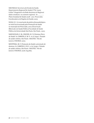 SÃO PAULO. Secretaria de Estado da Saúde.
Departamento Regional De Saúde X ”Dr. Laury
Cullen”. Diagnóstico da Rede Assistencial Regional
dados estaduais no contexto regional. In: ________.
Plano Estadual de Saúde 2008 – 2011. Piracicaba:
Coordenadoria de Regiões de Saúde; 2007.
SILVA, R. C. A construção da prática fonoaudiológica
no nível local norteada pela Promoção da Saúde
no município de Piracicaba. 2002. Dissertação
(Mestrado em Saúde Pública) Faculdade de Saúde
Pública da Universidade São Paulo, São Paulo, 2002.
VASCOCELOS, C. M.; PASCHE, D. F. O Sistema Único
de Saúde. In: CAMPOS, G. W. S. et al. (orgs.). Tratado
de saúde coletiva. São Paulo: HUCITEC / Rio de
Janeiro: FIOCRUZ; 2007.
WESTPHAL, M. F. Promoção da Saúde e prevenção de
doenças. In: CAMPOS, G. W. S. et al. (orgs.). Tratado
de saúde coletiva. São Paulo: HUCITEC / Rio de
Janeiro: FIOCRUZ; 2006. 635-667.




36 Saúde e Sociedade, v.18, supl.1, 2009
 