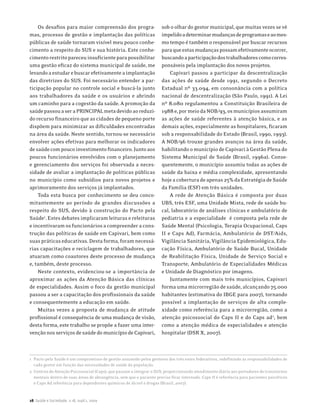 Os desafios para maior compreensão dos progra-                    sob o olhar do gestor municipal, que muitas vezes se vê
mas, processo de gestão e implantação das políticas                   impelido a determinar mudanças de programas e ao mes-
públicas de saúde tornaram visível meu pouco conhe-                   mo tempo é também o responsável por buscar recursos
cimento a respeito do SUS e sua história. Este conhe-                 para que estas mudanças possam efetivamente ocorrer,
cimento restrito pareceu insuficiente para possibilitar               buscando a participação dos trabalhadores como corres-
uma gestão eficaz do sistema municipal de saúde, me                   ponsáveis pela implantação dos novos projetos.
levando a estudar e buscar efetivamente a implantação                     Capivari passou a participar da descentralização
das diretrizes do SUS. Foi necessário entender a par-                 das ações de saúde desde 1991, segundo o Decreto
ticipação popular no controle social e buscá-la junto                 Estadual nº 33.094, em consonância com a política
aos trabalhadores da saúde e os usuários e abrindo                    nacional de descentralização (São Paulo, 1991). A Lei
um caminho para a cogestão da saúde. A promoção da                    nº 8.080 regulamentou a Constituição Brasileira de
saúde passou a ser a PRINCIPAL meta devido ao reduzi-                 1988 e, por meio da NOB/93, os municípios assumiram
do recurso financeiro que as cidades de pequeno porte                 as ações de saúde referentes à atenção básica, e as
dispõem para minimizar as dificuldades encontradas                    demais ações, especialmente as hospitalares, ficaram
na área da saúde. Neste sentido, tornou-se necessário                 sob a responsabilidade do Estado (Brasil, 1990, 1993).
envolver ações efetivas para melhorar os indicadores                  A NOB/96 trouxe grandes avanços na área da saúde,
de saúde com pouco investimento financeiro. Junto aos                 habilitando o município de Capivari à Gestão Plena do
poucos funcionários envolvidos com o planejamento                     Sistema Municipal de Saúde (Brasil, 1996a). Conse-
e gerenciamento dos serviços foi observada a neces-                   quentemente, o município assumiu todas as ações de
sidade de avaliar a implantação de políticas públicas                 saúde da baixa e média complexidade, apresentando
no município como subsídios para novos projetos e                     hoje a cobertura de apenas 25% da Estratégia de Saúde
aprimoramento dos serviços já implantados.                            da Família (ESF) em três unidades.
    Toda esta busca por conhecimento se deu conco-                        A rede de Atenção Básica é composta por duas
mitantemente ao período de grandes discussões a                       UBS, três ESF, uma Unidade Mista, rede de saúde bu-
respeito do SUS, devido à construção do Pacto pela                    cal, laboratório de análises clínicas e ambulatório de
Saúde1. Estes debates implicaram leituras e releituras                pediatria e a especialidade é composta pela rede de
e incentivaram os funcionários a compreender a cons-                  Saúde Mental (Psicologia, Terapia Ocupacional, Caps
trução das políticas de saúde em Capivari, bem como                   II e Caps Ad), Farmácia, Ambulatório de DST/Aids,
suas práticas educativas. Desta forma, foram necessá-                 Vigilância Sanitária, Vigilância Epidemiológica, Edu-
rias capacitações e reciclagem de trabalhadores, que                  cação Física, Ambulatório de Saúde Bucal, Unidade
atuaram como coautores deste processo de mudança                      de Reabilitação Física, Unidade de Serviço Social e
e, também, deste processo.                                            Transporte, Ambulatório de Especialidades Médicas
    Neste contexto, evidenciou-se a importância de                    e Unidade de Diagnóstico por imagens.
aproximar as ações da Atenção Básica das clínicas                         Juntamente com mais três municípios, Capivari
de especialidades. Assim o foco da gestão municipal                   forma uma microrregião de saúde, alcançando 75.000
passou a ser a capacitação dos profissionais da saúde                 habitantes (estimativa do IBGE para 2007), tornando
e consequentemente a educação em saúde.                               possível a implantação de serviços de alta comple-
    Muitas vezes a proposta de mudança de atitude                     xidade como referência para a microrregião, como a
profissional é consequência de uma mudança de visão,                  atenção psicossocial do Caps II e do Caps ad2, bem
desta forma, este trabalho se propõe a fazer uma inter-               como a atenção médica de especialidades e atenção
venção nos serviços de saúde do município de Capivari,                hospitalar (DSR X, 2007).



1 Pacto pela Saúde é um compromisso de gestão assumido pelos gestores dos três entes federativos, redefinindo as responsabilidades de
  cada gestor em função das necessidades de saúde da população.
2 Centros de Atenção Psicossocial (Caps), que passam a integrar o SUS, proporcionando atendimento diário aos portadores de transtornos
  mentais dentro de suas áreas de abrangência, sem que o paciente precise ficar internado. Caps II é referência para pacientes psicóticos
  e Caps Ad referência para dependentes químicos de álcool e drogas (Brasil, 2007).


28 Saúde e Sociedade, v.18, supl.1, 2009
 