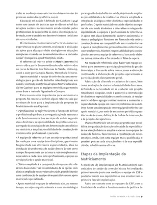 cular as mudanças necessárias nos determinantes do          para a gestão do trabalho em saúde, objetivando ampliar
processo saúde-doença (Silva, 2002).                        as possibilidades de realizar-se clínica ampliada e
    Educação em saúde é definido por L’abbate (1994)        integração dialógica entre distintas especialidades e
como um campo de práticas que se dão no nível das           profissões. O apoio matricial em saúde objetiva assegu-
relações sociais normalmente estabelecidas pelos            rar de um modo dinâmico e interativo a retaguarda
profissionais de saúde entre si, com a instituição e, so-   especializada a equipes e profissionais de referência.
bretudo, com o usuário no desenvolvimento cotidiano         O apoio tem duas dimensões: suporte assistencial e
de suas atividades.                                         técnico-pedagógico. Funciona em forma de rede onde a
    O relacionamento intersetorial “articula saberes e      construção deve ser compartilhada entre a referência e
experiências no planejamento, realização e avaliação        o apoio, é complementar, personalizando a referência e
de ações para alcançar efeito sinérgico em situações        contrarreferência. Mantém responsabilidade pela condu-
complexas visando ao desenvolvimento e a inclusão           ção do caso com a equipe de referência, buscando elabo-
social” (Junqueira, apud Westphal, 2006).                   rar juntos protocolos a fim de reduzir filas de espera.
    O referencial teórico sobre o Matriciamento foi             Na equipe de referência deve haver um espaço co-
construído a partir dos conteúdos de aulas ministradas      letivo para promover a participação coletiva da gestão
no curso de Gestão dos Sistemas de Saúde, Unicamp,          do serviço; a discussão sobre temas, casos e educação
2006 e 2007 por Campos, Nunes, Westphal e Tenório.          continuada; a elaboração de projetos operacionais e
    Apoio matricial e equipe de referência: uma meto-       participação do planejamento geral.
dologia para gestão do trabalho interdisciplinar em             Adstrição de clientela e cadastro de casos, bem
saúde e conteúdo da Oficina de Apoio Matricial realiza-     como avaliação de risco e vulnerabilidade dos casos,
da em Capivari para as equipes envolvidas que tomou         definindo a necessidade de se elaborar um projeto
como base o texto de Figueiredo e Campos.                   terapêutico singular, onde é possível a contribuição
    Entre os conceitos importantes para sedimentar a        de distintas especialidades e profissionais. A equipe
proposta foi essencial definir alguns referenciais que
                                                            matricial deve agregar conhecimentos e aumentar a
serviram de base para a implantação da proposta do
                                                            capacidade da equipe em resolver problemas de saúde.
Matriciamento em Capivari:
                                                            Deve haver uma integração entre equipe de referência e
• O profissional de referência tem a função de definir      apoio matricial, por meio de encontros periódicos para
o profissional que busca a reorganização da estrutura       discussão de casos, definição de linhas de intervenção
e do funcionamento dos serviços de saúde segundo            e de projetos terapêuticos.
duas diretrizes: responsabilidade do profissional en-           O apoio Matricial é um arranjo de gestão que possi-
carregado da condução de um determinado caso clínico        bilita a organização das ações de saúde da especialida-
ou sanitário, e ampliar possibilidade de construção de      de na atenção básica e amplia o acesso nas equipes de
vínculo entre profissional e paciente.                      saúde da família, favorecendo a construção de novos
• A equipe de referência é um arranjo organizacional        arranjos, onde, com uma equipe mais qualificada, é
formado por uma equipe interdisciplinar, geralmente         possível pensar cada situação dentro de sua especifi-
fragmentada nas diferentes especialidades, atua na          cidade, sob diferentes olhares.
condução de problemas de saúde dentro de um certo
campo. Responsáveis por acionar a rede complementar
necessária a cada caso, estes profissionais, equipes ou
                                                            Etapas da Implantação do
serviços farão o apoio matricial.                           Matriciamento
• Clínica ampliada é a composição de equipes de refe-       A proposta de implantação do Matriciamento nas
rência buscando criar possibilidades de se operar com       unidades de saúde da atenção básica foi realizada
clínica ampliada nos serviços de saúde, possibilitando      primeiramente junto aos médicos e equipe de ESF e
uma combinação de equipes de especialistas com apoio        posteriormente aos especialistas que envolveriam a
matricial especializado.                                    primeira fase de implantação.
• Apoio matricial e equipe de referência são, ao mesmo          Após um contato com as equipes da ESF, com a
tempo, arranjos organizacionais e uma metodologia           finalidade de avaliar o funcionamento da política de


                                                                                     Saúde e Sociedade, v.18, supl.1, 2009 31
 