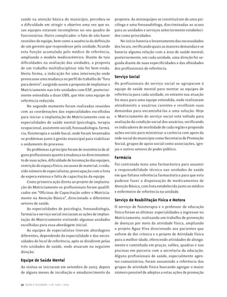 saúde na atenção básica do município, percebeu-se           proposta. As miniequipes se constituíram de uma psi-
a dificuldade em atingir o objetivo uma vez que es-         cóloga e uma fonoaudióloga, discriminadas ao acaso
sas equipes estavam incompletas no seu quadro de            para as unidades e serviços anteriormente estabeleci-
funcionários. Outro complicador: o fato de não haver        dos como prioridades.
reuniões de equipe, bem como a ausência da definição           No início haveria o levantamento das necessidades
de um gerente que respondesse pela unidade, ficando         dos locais, verificando quais as maiores demandas e se
esta função acumulada pelo médico de referência,            haveria alguma relação com a área de saúde mental;
ampliando o modelo medicocêntrico. Diante de tais           posteriormente, em cada unidade, uma direção foi se-
dificuldades na avaliação das unidades, a proposta          guida diante de suas especificidades e das afinidades
de um trabalho multidisciplinar não foi bem-vinda.          dos profissionais de referência.
Desta forma, a indicação foi uma intervenção onde
provocasse uma mudança no perfil do trabalho de “fora
                                                            Serviço Social
para dentro”, surgindo assim a proposta de implantar o      Os profissionais do serviço social se agruparam à
Matriciamento nas três unidades com ESF, posterior-         equipe de saúde mental para montar as equipes de
mente estendida a duas UBS, que têm uma equipe de           referência para cada unidade, no entanto sua atuação
referência reduzida.                                        foi mais para uma equipe estendida, onde realizavam
    No segundo momento foram realizadas reuniões            atendimento a usuários carentes e recolhiam suas
com as coordenações das especialidades escolhidas           demandas para encaminhá-las a uma solução. Hoje
para iniciar a implantação do Matriciamento com as          o Matriciamento do serviço social está voltado para
especialidades de saúde mental (psicologia, terapia         avaliação da condição social dos usuários, verificando
ocupacional, assistente social), fonoaudiologia, farmá-     os indicadores de morbidade de cada região e propondo
cia, fisioterapia e saúde bucal, onde foram levantados      ações sociais para minimizar a carência com apoio da
os problemas junto à gestão municipal para viabilizar       rede social do município como Secretaria de Promoção
o andamento do processo.                                    Social, grupos de apoio social como associações, igre-
    Os problemas a princípio foram de resistência de al-    jas e outros setores do poder público.
guns profissionais quanto à mudança no direcionamen-
                                                            Farmácia
to de suas ações, dificuldade de locomoção das equipes,
restrição do espaço físico, escassez de material, o redu-   Foi contratada mais uma farmacêutica para assumir
zido número de especialistas, preocupação com a lista       a responsabilidade técnica nas unidades de saúde
de espera extensa e falta de capacitação da equipe.         em que faltava referência farmacêutica para que esta
    Como primeira ação direta ao projeto de implanta-       pudesse fazer a dispensação de medicamentos de
ção do Matriciamento os profissionais foram qualifi-        Atenção Básica, com lista estabelecida junto ao médico
cados em “Oficinas de Capacitação sobre o Matricia-         e enfermeiro de referência na unidade.
mento na Atenção Básica”, direcionado a diferentes
                                                            Serviço de Reabilitação Física e Motora
setores de saúde.
    As especialidades de psicologia, fonoaudiologia,        O serviço de fisioterapia e o professor de educação
farmácia e serviço social iniciaram as ações de implan-     física foram as últimas especialidades a ingressar no
tação do Matriciamento visitando algumas unidades           Matriciamento, realizando um trabalho de prevenção
escolhidas para essa abordagem inicial.                     de doenças por meio da atividade física, ampliando
    As equipes de especialistas tiveram abordagens          o projeto Água Viva direcionado aos pacientes que
diferentes, dependendo da especialidade e das neces-        sofrem de dor crônica e o projeto de Atividade física
sidades do local de referência, após se dividirem pelas     para a melhor idade, oferecendo atividades de alonga-
três unidades de saúde, onde atuaram na seguinte            mento e caminhada em praças, salões, quadras e nas
direção:                                                    piscinas em parceria com a secretaria da educação.
                                                            Alguns profissionais de saúde, especialmente agen-
Equipe de Saúde Mental                                      tes comunitários, foram assumindo a referência dos
As visitas se iniciaram em setembro de 2007, depois         grupos de atividade física buscando agregar o maior
de alguns meses de incubação e amadurecimento da            número possível de adeptos a estas ações de promoção

32 Saúde e Sociedade, v.18, supl.1, 2009
 