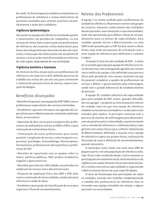 de saúde. Os fisioterapeutas também acompanham os         Relatos dos Profissionais
profissionais de referência a visitas domiciliares de
pacientes acamados para orientar possíveis encami-        A equipe I se sentiu acolhida pelos profissionais da
nhamentos e ações dos cuidadores.                         unidade de referência. No primeiro contato com grupos
                                                          de usuários, tomaram conhecimento das realidades
Vigilância Epidemiológica                                 desses pacientes, suas limitações e suas necessidades,
Atua junto às equipes de referência orientando quanto     onde tem aproveitado para definir o fluxo de encami-
a imunizações, em períodos de campanhas, ou nas           nhamento para os setores de especialidades. Esta
vacinas de rotina. Outra ação é junto aos profissionais   unidade, quando iniciou o Matriciamento, era uma
de referência: eles realizam visitas domiciliares para    UBS tendo passado para a ESF há dois meses e desta
busca ativa de gestante que não estão em dia com o pré-   forma, hoje estão em processo de articulação com a
natal, crianças que não estão em dia com seu plantel de   nova equipe de referência para definirem o caminho
vacinas, e outras ações mais direcionadas as carências    a seguir.
de cada região, dependendo de sua morbidade.                   A equipe II atua em uma unidade de ESF – e relata
                                                          ter se sentido ignorada pela equipe de referência no iní-
Vigilância Sanitária e Zoonozes                           cio do processo, não conseguindo agendar um contato
Os técnicos da Visa atuam junto aos profissionais de      com o médico da equipe e não definindo uma parceria
referência, em especial os ACS, definido parcerias de     eficaz pelo período de cinco meses, momento em que
trabalho nas visitas de casa em casa para orientarem      foi possível completar o quadro de profissionais do
e vistoriarem possíveis focos de vetores, como o mos-     serviço e definir o gerenciamento pela enfermagem,
quito da dengue.                                          sendo este o grande diferencial de estabelecimentos
                                                          de parceria.
Benefícios Alcançados                                         A equipe III, também referência de especialidade
                                                          para uma unidade de ESF, sentiu grandes dificulda-
• Reuniões frequentes com equipe dos ESF/UBS e com os     des em agregar a proposta ao funcionamento interno
profissionais especialistas dos serviços envolvidos.      da unidade, uma vez que esta equipe de referência
• Estabelecer a garantia de espaço nas agendas dos es-    também se encontrava incompleta e as decisões eram
pecialistas para o Matriciamento, incluindo ampliação     tomadas pelo médico. A princípio contaram com a
desta, se necessário.                                     parceria do auxiliar de enfermagem para desenvolve-
• Aquisição de dois carros para transporte dos profis-    rem um projeto junto à comunidade, e posteriormente
sionais do ambulatório central, as UBSs e ESFs, e para    com a entrada da enfermeira e a definição desta como
realização de visitas domiciliares.                       gerente veio somar forças para a efetiva implantação
• Contratação de novos profissionais para tornar          do Matriciamento, definindo a atuação com a equipe
possível a ampliação do serviço, como terapeuta ocu-      de referência o apoio aos grupos focais, realização de
pacional, psicólogos, fonoaudiólogo, fisioterapeuta,      discussão de casos e definição de encaminhamentos,
farmacêutico, professores de educação física e profis-    quando necessário.
sional do IEC.                                                O município conta ainda com mais duas UBS de
                                                          pequeno porte, com uma população de referência redu-
• Reuniões de capacitação com as equipes sobre os
                                                          zida. Estas estão recebendo desde o início somente as
temas: políticas públicas, SUS, projeto terapêutico
                                                          participações do assistente social, da farmacêutica e da
singular e apoio matricial.
                                                          vigilância em saúde. Somente há um mês estão inician-
• Reuniões para discutir dificuldades encontradas na      do o contato com outras especialidades e organizando
ampliação do serviço com a descentralização.              o Matriciamento dentro de suas especificidades.
• Proposta de ampliação física das UBS e ESF, bem             O setor de fisioterapia tem participado em todas
como a construção de novas unidades, sendo uma para       as unidades, estando este trabalho complementando
referência à saúde do idoso.                              o trabalho dos profissionais de referência, bem se
• Estabelecer pactuações de classificação de risco para   tornando uma equipe estendida em relação a alguns
organizar o fluxo de encaminhamento.                      pacientes ou necessidades.

                                                                                    Saúde e Sociedade, v.18, supl.1, 2009 33
 