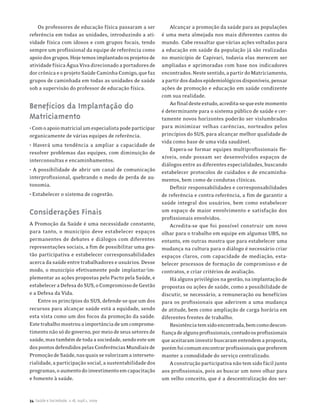 Os professores de educação física passaram a ser           Alcançar a promoção da saúde para as populações
referência em todas as unidades, introduzindo a ati-       é uma meta almejada nos mais diferentes cantos do
vidade física com idosos e com grupos focais, tendo        mundo. Cabe ressaltar que várias ações voltadas para
sempre um profissional da equipe de referência como        a educação em saúde da população já são realizadas
apoio dos grupos. Hoje temos implantado os projetos de     no município de Capivari, todavia elas merecem ser
atividade física Água Viva direcionado a portadores de     ampliadas e aprimoradas com base nos indicadores
dor crônica e o projeto Saúde Caminha Comigo, que faz      encontrados. Neste sentido, a partir do Matriciamento,
grupos de caminhada em todas as unidades de saúde          a partir dos dados epidemiológicos disponíveis, pensar
sob a supervisão do professor de educação física.          ações de promoção e educação em saúde condizente
                                                           com sua realidade.
                                                               Ao final deste estudo, acredita-se que este momento
Benefícios da Implantação do                               é determinante para o sistema público de saúde e cer-
Matriciamento                                              tamente novos horizontes poderão ser vislumbrados
• Com o apoio matricial um especialista pode participar    para minimizar velhas carências, norteados pelos
organicamente de várias equipes de referência.             princípios do SUS, para alcançar melhor qualidade de
                                                           vida como base de uma vida saudável.
• Haverá uma tendência a ampliar a capacidade de
                                                               Espera-se formar equipes multiprofissionais fle-
resolver problemas das equipes, com diminuição de
                                                           xíveis, onde possam ser desenvolvidos espaços de
interconsultas e encaminhamentos.
                                                           diálogos entre as diferentes especialidades, buscando
• A possibilidade de abrir um canal de comunicação         estabelecer protocolos de cuidados e de encaminha-
interprofissional, quebrando o medo de perda de au-        mentos, bem como de condutas clínicas.
tonomia.                                                       Definir responsabilidades e corresponsabilidades
• Estabelecer o sistema de cogestão.                       de referência e contra-referência, a fim de garantir a
                                                           saúde integral dos usuários, bem como estabelecer
Considerações Finais                                       um espaço de maior envolvimento e satisfação dos
                                                           profissionais envolvidos.
A Promoção da Saúde é uma necessidade constante,               Acredita-se que foi possível construir um novo
para tanto, o município deve estabelecer espaços           olhar para o trabalho em equipe em algumas UBS, no
permanentes de debates e diálogos com diferentes           entanto, em outras mostra que para estabelecer uma
representações sociais, a fim de possibilitar uma ges-     mudança na cultura para o diálogo é necessário criar
tão participativa e estabelecer corresponsabilidades       espaços claros, com capacidade de mediação, esta-
acerca da saúde entre trabalhadores e usuários. Desse      belecer processos de formação de compromisso e de
modo, o município efetivamente pode implantar/im-          contratos, e criar critérios de avaliação.
plementar as ações propostas pelo Pacto pela Saúde, e          Há alguns privilégios na gestão, na implantação de
estabelecer a Defesa do SUS, o Compromisso de Gestão       propostas ou ações de saúde, como a possibilidade de
e a Defesa da Vida.                                        discutir, se necessário, a remuneração ou benefícios
    Entre os princípios do SUS, defende-se que um dos      para os profissionais que aderirem a uma mudança
recursos para alcançar saúde está a equidade, sendo        de atitude, bem como ampliação de carga horária em
esta vista como um dos focos da promoção da saúde.         diferentes frentes de trabalho.
Este trabalho mostrou a importância de um comprome-            Resistência tem sido encontrada, bem como descon-
timento não só do governo, por meio de seus setores de     fiança de alguns profissionais, contudo os profissionais
saúde, mas também de toda a sociedade, sendo este um       que aceitaram investir buscaram entendem a proposta,
dos pontos defendidos pelas Conferências Mundiais de       porém foi comum encontrar profissionais que preferem
Promoção de Saúde, nas quais se valorizam a interseto-     manter a comodidade do serviço centralizado.
rialidade, a participação social, a sustentabilidade dos       A construção participativa não tem sido fácil junto
programas, o aumento do investimento em capacitação        aos profissionais, pois ao buscar um novo olhar para
e fomento à saúde.                                         um velho conceito, que é a descentralização dos ser-


34 Saúde e Sociedade, v.18, supl.1, 2009
 