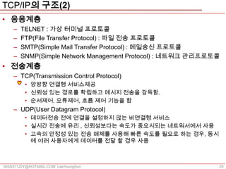 TCP/IP의 구조(2)
• 응용계층
    –   TELNET : 가상 터미널 프로토콜
    –   FTP(File Transfer Protocol) : 파일 전송 프로토콜
    –   SMTP(Simple Mail Transfer Protocol) : 메일송신 프로토콜
    –   SNMP(Simple Network Management Protocol) : 네트워크 관리프로토콜
• 전송계층
    – TCP(Transmission Control Protocol)
         • 양방향 연결형 서비스제공
         • 신뢰성 있는 경로를 확립하고 메시지 전송을 감독함.
         • 순서제어, 오류제어, 흐름 제어 기능을 함
    – UDP(User Datagram Protocol)
         • 데이터전송 전에 연결을 설정하지 않는 비연결형 서비스
         • 실시간 전송에 유리 , 신뢰성보다는 속도가 중요시되는 네트워서에서 사용
         • 고속의 안정성 있는 전송 매체를 사용해 빠른 속도를 필요로 하는 경우, 동시
           에 여러 사용자에게 데이터를 전달 할 경우 사용



KISSSTUDY@HOTMAIL.COM LeeYoungSun                            29
 