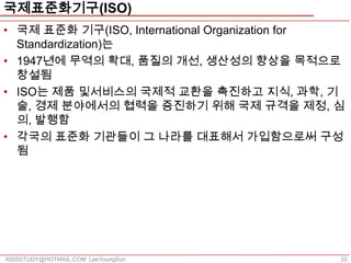 국제표준화기구(ISO)
• 국제 표준화 기구(ISO, International Organization for
  Standardization)는
• 1947년에 무역의 확대, 품질의 개선, 생산성의 향상을 목적으로
  창설됨
• ISO는 제품 및서비스의 국제적 교환을 촉진하고 지식, 과학, 기
  술, 경제 분야에서의 협력을 증진하기 위해 국제 규격을 제정, 심
  의, 발행함
• 각국의 표준화 기관들이 그 나라를 대표해서 가입함으로써 구성
  됨




KISSSTUDY@HOTMAIL.COM LeeYoungSun             33
 