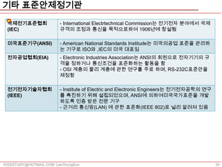 기타 표준안제정기관
 국제전기표준협회               - International Electrtechnical Commission는 전기전자 분야에서 국제
 (IEC)                  규격의 조정과 통신을 목적으로하여 1906년에 창설됨

 미국표준기구(ANSI)           - American National Standards Institude는 미국의공업 표준을 관리하
                        는 기구로 ISO와 ,IEC의 미국 대표임
 전자공업협회(EIA)            - Electronic Industries Association는 ANSI의 회원으로 전자기기의 규
                        격을 정하거나 통신조건을 표준화하는 활동을 함
                        - OSI 계층의 물리 계층에 관한 연구를 주로 하며, RS-232C표준안을
                        제정함

 전기전자기술자협회              - Institute of Electric and Electronic Engineers는 전기전자공학의 연구
 (IEEE)                 를 촉진하기 위해 설립되었으며, ANSI에 의하여미국국가표준을 개발
                        하도록 인증 받은 전문 기구
                        - 근거리 통신망(LAN) 에 관한 표준화(IEEE 802)로 널리 알려져 있음




KISSSTUDY@HOTMAIL.COM LeeYoungSun                                                      35
 