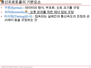 통신프로토콜의 기본요소
• 구문(Syntax) : 데이터의 형식, 부호화, 신호 크기를 규정
• 의미(Semantics) : 오류 관리를 위한 제어 정보 규정
• 타이밍(Timing|순서) : 접속되는 실체간의 통신속도의 조정과 순
  서제어 등을 규정하는 것




KISSSTUDY@HOTMAIL.COM LeeYoungSun      4
 