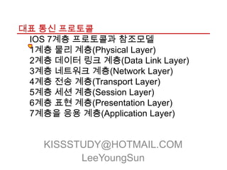 대표 통신 프로토콜
 IOS 7계층 프로토콜과 참조모델
 1계층 물리 계층(Physical Layer)
 2계층 데이터 링크 계층(Data Link Layer)
 3계층 네트워크 계층(Network Layer)
 4계층 전송 계층(Transport Layer)
 5계층 세션 계층(Session Layer)
 6계층 표현 계층(Presentation Layer)
 7계층을 응용 계층(Application Layer)


    KISSSTUDY@HOTMAIL.COM
          LeeYoungSun
 