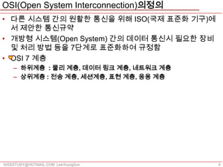 OSI(Open System Interconnection)의정의
• 다른 시스템 간의 원활한 통신을 위해 ISO(국제 표준화 기구)에
  서 제안한 통신규약
• 개방형 시스템(Open System) 간의 데이터 통신시 필요한 장비
  및 처리 방법 등을 7단계로 표준화하여 규정함
• OSI 7 계층
    – 하위계층 : 물리 계층, 데이터 링크 계층, 네트워크 계층
    – 상위계층 : 전송 계층, 세션계층, 표현 계층, 응용 계층




KISSSTUDY@HOTMAIL.COM LeeYoungSun          9
 