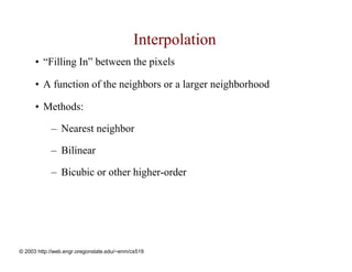 Interpolation
      • “Filling In” between the pixels

      • A function of the neighbors or a larger neighborhood

      • Methods:

            – Nearest neighbor

            – Bilinear

            – Bicubic or other higher-order




© 2003 http://web.engr.oregonstate.edu/~enm/cs519
 