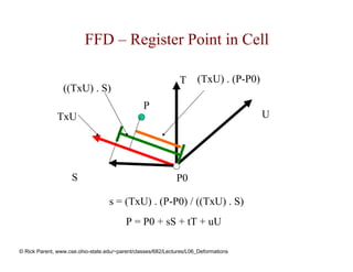 FFD – Register Point in Cell

                                                               T      (TxU) . (P-P0)
                 ((TxU) . S)
                                                 P
               TxU                                                                     U




                    S                                         P0

                                   s = (TxU) . (P-P0) / ((TxU) . S)
                                          P = P0 + sS + tT + uU

© Rick Parent, www.cse.ohio-state.edu/~parent/classes/682/Lectures/L06_Deformations
 