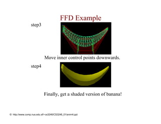 FFD Example
                 step3




                            Move inner control points downwards.
                 step4




                            Finally, get a shaded version of banana!



© http://www.comp.nus.edu.sf/~cs3246/CS3246_01/anim4.ppt
 
