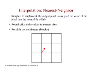 Interpolation: Nearest-Neighbor
      • Simplest to implement: the output pixel is assigned the value of the
        pixel that the point falls within
      • Round off x and y values to nearest pixel
      • Result is not continuous (blocky)




© 2003 http://web.engr.oregonstate.edu/~enm/cs519
 