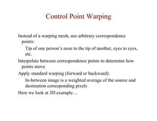 Control Point Warping

Instead of a warping mesh, use arbitrary correspondence
  points:
    Tip of one person’s nose to the tip of another, eyes to eyes,
    etc.
Interpolate between correspondence points to determine how
  points move
Apply standard warping (forward or backward):
    In-between image is a weighted average of the source and
    destination corresponding pixels
Here we look at 3D example…
 