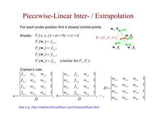 Piecewise-Linear Inter- / Extrapolation
     For each probe position find 4 closest control points.                            w 3 f3
     Ansatz: Fx ( x, y, z ) = ax + by + cz + d                                                     w 4 f4
                                                                         F = ( Fx , Fy , Fz )
                   Fx (w1 ) = f1, x ,
                   Fx (w 2 ) = f 2, x ,                                                 w1 f1        w 2 f2
                   Fx (w 3 ) = f3, x ,
                   Fx (w 4 ) = f 4, x     (similar for Fy , Fz ).

     Cramer’s rule:
      f1, x    w1, y   w1, z    1           w1, x   f1, y    w1, z   1
      f 2, x   w2, y   w2, z    1           w2, x   f 2, y   w2, z   1             w1, x         w1, y   w1, z 1
      f 3, x   w3, y   w3, z    1           w3, x   f3, y    w3, z   1             w2, x         w2, y   w2, z 1
                                                                                D=
      f 4, x   w4, y   w4, z    1           w4, x   f 4, y   w4, z   1             w3, x         w3, y   w3, z 1
a=                                  , b=                                 ,     ,   w             w4, y   w4, z 1
                  D                                     D                                 4, x


     See e.g. http://mathworld.wolfram.com/CramersRule.html
 