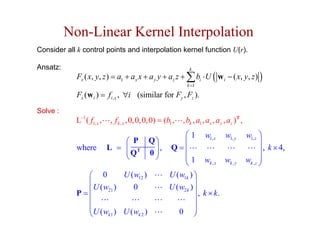 Non-Linear Kernel Interpolation
Consider all k control points and interpolation kernel function U(r).

Ansatz:                                                          k
             Fx ( x, y, z ) = a1 + ax x + a y y + az z + ∑ bi ⋅ U ( w i − ( x, y, z ) )
                                                                k =1

             Fx (w i ) = fi , x , ∀i (similar for Fy , Fz ).
Solve :
            L−1 ( f1, x ,   , f k , x , 0, 0, 0, 0) = (b1 ,   , bk , a1 , ax , a y , az )T ,
                                                           ⎛1            w1, x     w1, y       w1, z ⎞
                                ⎛ P           Q⎞           ⎜                                          ⎟
            where           L = ⎜ T
                                ⎜Q             ⎟,        Q=⎜                                          ⎟ , k × 4,
                                ⎝             0⎟
                                               ⎠           ⎜1           wk , x     wk , y      wk , z ⎟
                                                           ⎝                                          ⎠
               ⎛ 0         U ( w12 )                    U ( w1k ) ⎞
               ⎜                                                   ⎟
            P= ⎜ U ( w21 )    0                         U ( w2 k ) ⎟
                                                                     , k × k.
               ⎜                                                   ⎟
               ⎜
               ⎜U (w ) U (w )                                      ⎟
               ⎝      k1        k2                          0 ⎟    ⎠
 