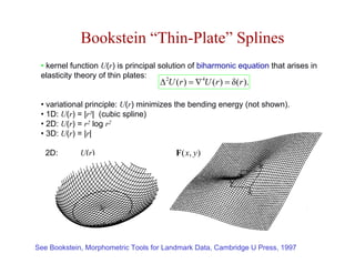 Bookstein “Thin-Plate” Splines
 • kernel function U(r) is principal solution of biharmonic equation that arises in
 elasticity theory of thin plates:
                                    ∆ U (r ) = ∇ U (r ) = δ(r ).
                                       2           4



 • variational principle: U(r) minimizes the bending energy (not shown).
 • 1D: U(r) = |r3| (cubic spline)
 • 2D: U(r) = r2 log r2
 • 3D: U(r) = |r|

   2D:       U(r)                        F ( x, y )




See Bookstein, Morphometric Tools for Landmark Data, Cambridge U Press, 1997
 