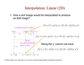 Interpolation: Linear (2D)
              How a 4x4 image would be interpolated to produce
              an 8x8 image?

                                                                  f ( x, y ') = µ f ( x, y + 1) + (1 − µ ) f ( x, y )
                4 original pixel values



                                                     f ( x + 1, y ') = µ f ( x + 1, y + 1) + (1 − µ ) f ( x + 1, y )

                          one interpolated
                          pixel value
                                                              Along the y’ column we have

                                                        f ( x ', y ') = λ f ( x + 1, y ') + (1 − λ ) f ( x, y ')



© 2005 Charlene Tsai, http://www.cs.ccu.edu.tw/~tsaic/teaching/spring2005_undgrad/dip_lecture6.ppt
 