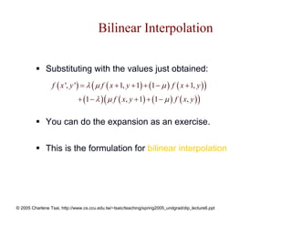 Bilinear Interpolation

              Substituting with the values just obtained:
                 f ( x ', y ') = λ ( µ f ( x + 1, y + 1) + (1 − µ ) f ( x + 1, y ) )
                              + (1 − λ ) ( µ f ( x, y + 1) + (1 − µ ) f ( x, y ) )

              You can do the expansion as an exercise.


              This is the formulation for bilinear interpolation




© 2005 Charlene Tsai, http://www.cs.ccu.edu.tw/~tsaic/teaching/spring2005_undgrad/dip_lecture6.ppt
 