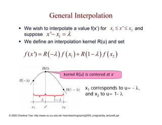 General Interpolation
             We wish to interpolate a value f(x’) for x1 ≤ x ' ≤ x2 and
             suppose x '− x1 = λ
             We define an interpolation kernel R(u) and set

              f ( x ') = R ( −λ ) f ( x1 ) + R (1 − λ ) f ( x2 )


                                                kernel R(u) is centered at x’


                                                                   x1 corresponds to u= - λ,
                                                                   and x2 to u= 1- λ
                            λ          1− λ


© 2005 Charlene Tsai, http://www.cs.ccu.edu.tw/~tsaic/teaching/spring2005_undgrad/dip_lecture6.ppt
 