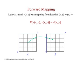 Forward Mapping
      Let u(x, y) and v(x, y) be a mapping from location (x, y) to (u, v):


                                          B[u(x, y), v(x, y)] = A[x, y]


                                                    x                     u




                     y                                  v
                                     A                           B
© 2003 http://web.engr.oregonstate.edu/~enm/cs519
 