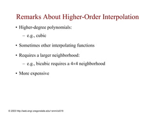 Remarks About Higher-Order Interpolation
      • Higher-degree polynomials:
            – e.g., cubic

      • Sometimes other interpolating functions

      • Requires a larger neighborhood:
            – e.g., bicubic requires a 4×4 neighborhood

      • More expensive




© 2003 http://web.engr.oregonstate.edu/~enm/cs519
 