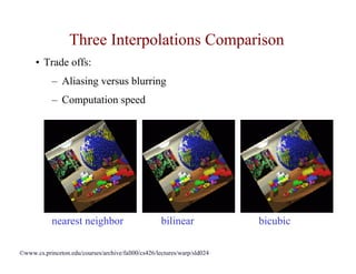Three Interpolations Comparison
      • Trade offs:
            – Aliasing versus blurring
            – Computation speed




            nearest neighbor                         bilinear             bicubic

©www.cs.princeton.edu/courses/archive/fall00/cs426/lectures/warp/sld024
 